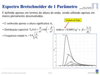 Espectro Bretschneider de 1 Parâmetro                                                                          Charles L. Bretschneider
                                                                                                        Engenheiro americano 1895-1975



 É definido apenas em termos da altura de onda, sendo utilizado apenas em
 mares plenamente desenvolvidos.
                                                                                      Constante de Philips
   É conhecida apenas a altura significativa Hs.
                                                                α      β                              3.11
   Distribuição espectral S B (ω ) =                              exp − 4  onde α = 0.00811g 2 e β =
                                                                ω5     ω                              HS
                                                                                                           2
                                                           g
   Frequência modal ω0 = 0.4
                                                           Hs




© Det Norske Veritas Ltda. Todos os direitos reservados.                Slide 84
 