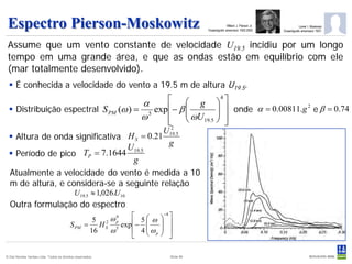 Espectro Pierson-Moskowitz                                                                        Willard J. Pierson Jr.
                                                                                      Oceanógrafo americano 1922-2003
                                                                                                                                      Lionel I. Moskowiz
                                                                                                                            Oceanógrafo americano 1937-



 Assume que um vento constante de velocidade U19.5 incidiu por um longo
 tempo em uma grande área, e que as ondas estão em equilíbrio com ele
 (mar totalmente desenvolvido).
   É conhecida a velocidade do vento a 19.5 m de altura U19.5.

                                      α        g 4 
   Distribuição espectral S PM (ω ) = 5 exp − β 
                                                         onde α = 0.00811.g 2 e β = 0.74
                                                        
                                      ω        ωU19.5  
                                             2           
                                           U
   Altura de onda significativa H S = 0.21 19.5
                                 U19.5      g
   Período de pico TP = 7.1644
                                  g
  Atualmente a velocidade do vento é medida a 10
  m de altura, e considera-se a seguinte relação
                                            U19.5 ≈ 1,026.U10
  Outra formulação do espectro
                                                    5 2 ωp
                                                          4    5  ω  −4 
                                         S PM     = H S 5 exp −   
                                                   16   ω      4  ωp  
                                                                    
                                                              

© Det Norske Veritas Ltda. Todos os direitos reservados.                   Slide 86
 