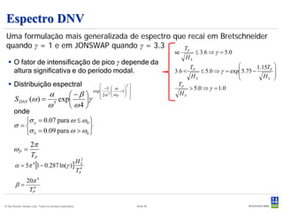 Espectro DNV
 Uma formulação mais generalizada de espectro que recai em Bretschneider
 quando γ = 1 e em JONSWAP quando γ = 3.3        TP
                                                                                             se        ≤ 3.6 ⇒ γ = 5.0
                                                                                                  HS
   O fator de intensificação de pico γ depende da                                                                     
                                                                                                     TP                         1.15TP 
    altura significativa e do período modal.                                                 3.6 <      ≤ 5.0 ⇒ γ = exp 5.75 −        
                                                                                                     HS                           HS 
                                                                                                                                      
   Distribuição espectral                                      −1  ω      
                                                                                              TP
                                                                                                 > 5.0 ⇒ γ = 1.0
                                                                             2
                                                           exp  2      −1  
                                  α      −β                   2σ  ω P  
                                                                                           HS
       S DNV (ω ) =                   exp    γ               
                                  ω 5
                                          ω4 
       onde
          σ a = 0.07 para ω ≤ ω0 
       σ =                       
          σ b = 0.09 para ω > ω0 
                    2π
       ωP =
                    TP             2
        α = 5π [1 − 0.287 ln(γ )] 4
                      4          HS
                                 TP
          20π 4
        β= 4
           TP

© Det Norske Veritas Ltda. Todos os direitos reservados.                          Slide 88
 