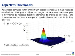 Espectros Direcionais
Para mares confusos (short-crested) um espectro direcional é mais realístico
e muito importante para o cálculo das cargas nas estruturas marítimas, pois
o movimento de resposta depende altamente do ângulo de encontro. Para
simulação é comum separar o espectro direcional como um produto de duas

     𝑆 𝜔, 𝜒 = 𝑆 𝜔 . 𝑀(𝜒)
funções :




          𝑀(𝜒) é a função de espalhamento




© Det Norske Veritas Ltda. Todos os direitos reservados.   Slide 90
 