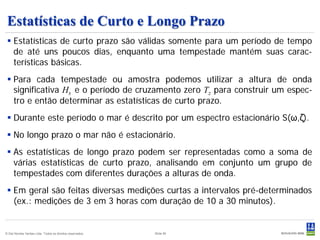Estatísticas de Curto e Longo Prazo
  Estatísticas de curto prazo são válidas somente para um período de tempo
   de até uns poucos dias, enquanto uma tempestade mantém suas carac-
   terísticas básicas.
  Para cada tempestade ou amostra podemos utilizar a altura de onda
   significativa Hs e o período de cruzamento zero Tz para construir um espec-
   tro e então determinar as estatísticas de curto prazo.
  Durante este período o mar é descrito por um espectro estacionário S(ω,ζ).
  No longo prazo o mar não é estacionário.
  As estatísticas de longo prazo podem ser representadas como a soma de
   várias estatísticas de curto prazo, analisando em conjunto um grupo de
   tempestades com diferentes durações a alturas de onda.
  Em geral são feitas diversas medições curtas a intervalos pré-determinados
   (ex.: medições de 3 em 3 horas com duração de 10 a 30 minutos).


© Det Norske Veritas Ltda. Todos os direitos reservados.   Slide 95
 