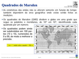 Quadrados de Marsden                                                                 William Marsden
                                                                         Historiador inglês 1754-1836



  As estatísticas das ondas não se alteram somente em função do tempo;
   também dependem da área geográfica onde estão sendo feitas as
   medições.
  Os quadrados de Marsden (QMD) dividem o globo em uma grade que
   segue os palalelos e meridianos, de 10º em 10º, identificando cada
   quadrado por um número.
 Os quadrados podem ainda
  ser subdivididos em 100 par-
  tes (10 x 10), numerados de
  0 a 99, de modo a melhorar a
  precisão.

                  1 mn = 1` medido sobre o equador = 1852 m




© Det Norske Veritas Ltda. Todos os direitos reservados.      Slide 96
 