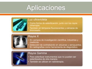 Luz ultravioleta
• Como forma de esterilización, junto con los rayos
  infrarrojos.
• También en lámparas fluorescentes y cámaras de
  bronceado.

Rayos X
• En campos de investigación científica, industrias y
  medicina.
• Detección de contrabando en aduanas y aeropuertos.
  En radiografías como herramienta de diagnóstico.

Rayos Gamma
• Para esterilizar instrumentos que no pueden ser
  esterilizados de otra manera.
• También se utilizan en radioterapia.
 