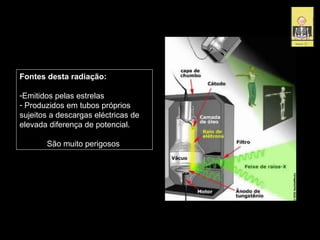 Fontes desta radiação:
-Emitidos pelas estrelas
- Produzidos em tubos próprios
sujeitos a descargas eléctricas de
elevada diferença de potencial.
São muito perigosos
 