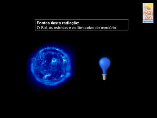Fontes desta radiação:
O Sol, as estrelas e as lâmpadas de mercúrio
 