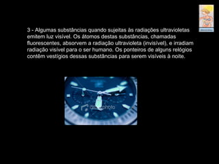3 - Algumas substâncias quando sujeitas às radiações ultravioletas
emitem luz visível. Os átomos destas substâncias, chamadas
fluorescentes, absorvem a radiação ultravioleta (invisível), e irradiam
radiação visível para o ser humano. Os ponteiros de alguns relógios
contêm vestígios dessas substâncias para serem visíveis à noite.
 