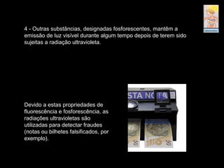 Devido a estas propriedades de
fluorescência e fosforescência, as
radiações ultravioletas são
utilizadas para detectar fraudes
(notas ou bilhetes falsificados, por
exemplo).
4 - Outras substâncias, designadas fosforescentes, mantêm a
emissão de luz visível durante algum tempo depois de terem sido
sujeitas a radiação ultravioleta.
 