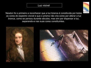Newton foi o primeiro a reconhecer que a luz branca é constituída por todas
as cores do espectro visível e que o prisma não cria cores por alterar a luz
branca, como se pensou durante séculos, mas sim por dispersar a luz,
separando-a nas suas cores constituintes.
Luz visível
 