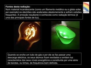 Fontes desta radiação:
Num material incandescente (como um filamento metálico ou o globo solar,
por exemplo) os electrões são acelerados aleatoriamente e sofrem colisões
frequentes. A emissão resultante é conhecida como radiação térmica (é
uma das principais fontes de luz).
Quando se enche um tubo de gás e por ele se faz passar uma
descarga eléctrica, os seus átomos ficam excitados e emitem luz
característica dos seus níveis energéticos e constituída por uma série
de bandas, ou linhas, de frequência bem definida.
 