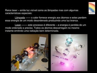 Raios laser – emite luz visível como as lâmpadas mas com algumas
características especiais:
Lâmpada ------ o calor fornece energia aos átomos e estes perdem
essa energia de um modo desordenado produzindo uma luz branca.
Laser ------- este processo é diferente – a energia é perdida de um
modo ordenado e preciso. Todos os átomos descarregam no mesmo
instante emitindo uma radiação bem determinada.
 
