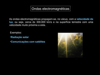 Ondas electromagnéticas
As ondas electromagnéticas propagam-se, no vácuo, com a velocidade da
luz, ou seja, cerca de 300.000 km/s e na superfície terrestre com uma
velocidade muito próxima a esta.
Exemplos:
•Radiação solar
•Comunicações com satélites
 