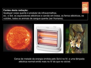 Fontes desta radiação:
Qualquer corpo quente é produtor de infravermelhos.
ex.: o Sol, os aquecedores eléctricos e carvão em brasa, os ferros eléctricos, os
vulcões, todos os animais de sangue quente (ser Humano).
Cerca de metade da energia emitida pelo Sol é no IV, e uma lâmpada
eléctrica normal emite mais no IV do que no visível.
 