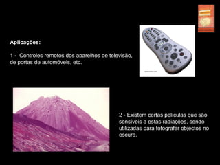 Aplicações:
1 - Controles remotos dos aparelhos de televisão,
de portas de automóveis, etc.
2 - Existem certas películas que são
sensíveis a estas radiações, sendo
utilizadas para fotografar objectos no
escuro.
 