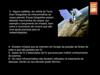 3 - Alguns satélites, em órbita da Terra,
tiram fotografias de infravermelhos do
nosso planeta. Essas fotografias podem
detectar movimentos de corpos, por
exemplo o lançamento de mísseis, bem
como o movimento de nuvens que são
uma ajuda preciosa para os
meteorologistas.
4 - Existem mísseis que se orientam em função da posição de fontes de
calor e que são guiados por IV
5 - lasers de IV e telescópios de IV que procuram melhor conhecimento
do cosmos.
6 - Os raios infravermelhos são também utilizados no tratamento de
doenças, devido ao seu elevado poder térmico.
 