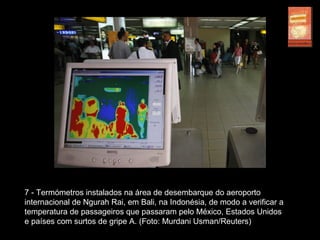 7 - Termómetros instalados na área de desembarque do aeroporto
internacional de Ngurah Rai, em Bali, na Indonésia, de modo a verificar a
temperatura de passageiros que passaram pelo México, Estados Unidos
e países com surtos de gripe A. (Foto: Murdani Usman/Reuters)
 