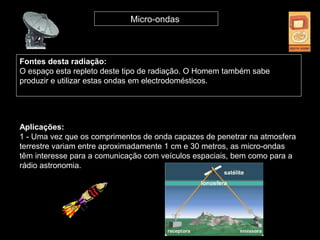 Fontes desta radiação:
O espaço esta repleto deste tipo de radiação. O Homem também sabe
produzir e utilizar estas ondas em electrodomésticos.
Micro-ondas
Aplicações:
1 - Uma vez que os comprimentos de onda capazes de penetrar na atmosfera
terrestre variam entre aproximadamente 1 cm e 30 metros, as micro-ondas
têm interesse para a comunicação com veículos espaciais, bem como para a
rádio astronomia.
 