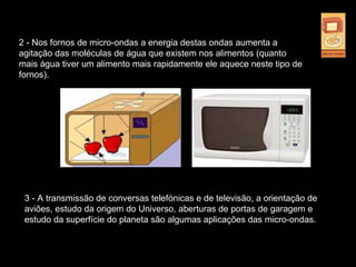 2 - Nos fornos de micro-ondas a energia destas ondas aumenta a
agitação das moléculas de água que existem nos alimentos (quanto
mais água tiver um alimento mais rapidamente ele aquece neste tipo de
fornos).
3 - A transmissão de conversas telefónicas e de televisão, a orientação de
aviões, estudo da origem do Universo, aberturas de portas de garagem e
estudo da superfície do planeta são algumas aplicações das micro-ondas.
 