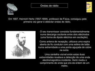 Em 1887, Heinrich Hertz (1857-1894), professor de Física, conseguiu pela
primeira vez gerar e detectar ondas de rádio.
Ondas de rádio
O seu transmissor consistia fundamentalmente
numa descarga oscilante entre dois eléctrodos
(uma forma de dipolo eléctrico em oscilação).
Como antena de recepção, utilizava uma espira
aberta de fio condutor com uma esfera de latão
numa extremidade e uma ponta aguçada de cobre
na outra.
Uma centelha visível entre estas duas
extremidades revelava a detecção de uma onda
electromagnética incidente. Hertz mediu o
comprimento de onda que era da ordem de um
metro.
 