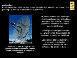 Aplicações:
Estas ondas são utilizadas para emissões de rádio e televisão, radares e pela
polícia para medir a velocidade dos automóveis.
Esta antena de radar de longo alcance
(aproximadamente 40 metros de diâmetro)
gira de modo a observar actividades no
horizonte.
As ondas de rádio são facilmente
reflectidas pela camada ionizada da
atmosfera (ionosfera) e por isso
podem ser emitidas e captadas a
grandes distâncias.
Quando produzidas pelo homem,
são provenientes de oscilações de
eléctrodos em antenas metálicas.
Estas ondas são habitualmente
produzidas em circuitos
electrónicos e utilizadas para
emissões de rádio e televisão.
 