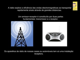 A rádio explora a eficiência das ondas electromagnéticas ao transportar
rapidamente sinais através de grandes distancias.
Um emissor-receptor é constituído por duas partes
fundamentais: transmissor e o receptor.
Os aparelhos de rádio de nossas casas ou automóveis tem só uma instalação
receptora.
 