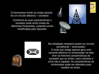 O transmissor emite as ondas através
de um circuito eléctrico – oscilador.
Conforme as suas características o
oscilador pode emitir ondas de
diferentes frequentais, podendo serem
modificadas pelo operador.
Na instalação receptora existe um circuito
semelhante – sintonizador.
A onda que chega apenas gera uma
corrente eléctrica no sintonizador se este
tiver as mesmas características do
oscilador que as emitiu; caso contrario o
sinal não é captado. As características do
sintonizador pode ser alterados para
receber os sinais.
 
