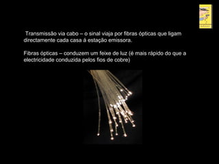 Transmissão via cabo – o sinal viaja por fibras ópticas que ligam
directamente cada casa á estação emissora.
Fibras ópticas – conduzem um feixe de luz (é mais rápido do que a
electricidade conduzida pelos fios de cobre)
 