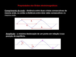 Comprimento de onda - distância entre duas cristas consecutivas da
mesma onda, ou então a distância entre dois vales consecutivos da
mesma onda.
Amplitude – a máxima deslocação de um ponto em relação á sua
posição de equilíbrio.
Propriedades das Ondas electromagnéticas
 
