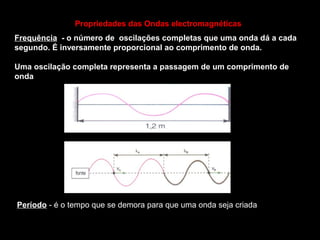 Frequência - o número de oscilações completas que uma onda dá a cada
segundo. É inversamente proporcional ao comprimento de onda.
Uma oscilação completa representa a passagem de um comprimento de
onda
Período - é o tempo que se demora para que uma onda seja criada
Propriedades das Ondas electromagnéticas
 