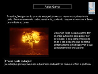 As radiações gama são as mais energéticas e com menor comprimento de
onda. Possuem elevado poder penetrante, podendo mesmo atravessar a Terra
de um lado ao outro.
Raios Gama
Um único fotão de raios gama tem
energia suficiente para poder ser
detectado; o seu comprimento de
onda é tão pequeno que se torna
extremamente difícil observar o seu
comportamento ondulatório.
Fontes desta radiação:
A radiação gama provém de substâncias radioactivas como o urânio e plutónio.
 