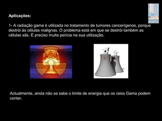 Aplicações:
1- A radiação gama é utilizada no tratamento de tumores cancerígenos, porque
destrói às células malignas. O problema está em que se destrói também as
células sãs. É preciso muita perícia na sua utilização.
Actualmente, ainda não se sabe o limite de energia que os raios Gama podem
conter.
 