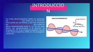 INTRODUCCIO
N
Las ondas electromagnéticas (OEM) son generadas
por cargas eléctricas que oscilan por un conductor,
como podría ser una antena, y que está compuesta
por campos eléctricos y magnéticos, que oscilan en
planos perpendiculares entre sí , y a su vez estos
planos son perpendiculares a la dirección de
propagación. Por lo que podemos establecer que las
ondas electromagnéticas (OEM) son de propagación
transversal.
 