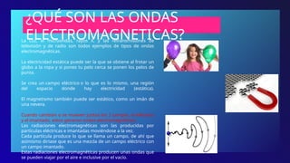 ¿QUÉ SON LAS ONDAS
ELECTROMAGNETICAS?
La Luz, el microondas, rayos X, y las retransmisiones de
televisión y de radio son todos ejemplos de tipos de ondas
electromagnéticas.
La electricidad estática puede ser la que se obtiene al frotar un
globo a la ropa y si pones tu pelo cerca se ponen los pelos de
punta.
Se crea un campo eléctrico o lo que es lo mismo, una región
del espacio donde hay electricidad (estática).
El magnetismo también puede ser estático, como un imán de
una nevera.
Cuando cambian o se mueven juntos los 2 campos, el eléctrico
y el imantado, estos generan ondas electromagnéticas.
Las radiaciones electromagnéticas son las producidas por
partículas eléctricas e imantadas moviéndose a la vez.
Cada partícula produce lo que se llama un campo, de ahí que
asimismo diríase que es una mezcla de un campo eléctrico con
un campo imantado.
Estas radiaciones electromagnéticas producen unas ondas que
se pueden viajar por el aire e inclusive por el vacío.
 