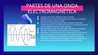 PARTES DE UNA ONDA
ELECTROMAGNÉTICA
● Longitud de Onda: Distancia entre 2 crestas.
● Amplitud: Es la máxima alteración de la onda. La mitad del
alcance entre la cresta y el valle.
● Frecuencia: Número de veces que se repite la onda por
unidad temporal. Si se utiliza el Hertzio es el número de veces
que se repite la onda por cada segundo.
● Además de esto hay otros dos datos también interesantes:
● Periodo: 1/frecuencia. Es la inversa de la frecuencia.
● Velocidad: la velocidad de la onda depende del medio por el
que se extienda (por donde viaje). si la onda viaja por el
espacio que está vacío su velocidad es igual a la de la luz
trescientos mil kilómetros por segundo. Si se propaga por el
aire cambia, mas es prácticamente igual a la del vació.
·
 