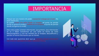 IMPORTANCIA
Porque son una manera de poder transportar energía por el aire. No
tiene obstáculos.
Se puede enviar una señal desde un receptor (el punto de partida
donde se genera la onda) y recibirla en un receptor (el punto de partida
donde recogemos la onda).
Esta onda puede contener información, que primero, esta información
se va a deber transformar en una señal en forma de onda
electromagnética, y una vez recibida por el receptor, descodificarla y
percibir la misma información que se mandó.
Con todo esto queremos decir que ya podemos mandar información
por el aire sin necesidad de cables o elementos físicos.
 