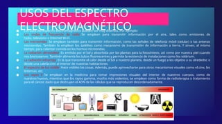 USOS DEL ESPECTRO
ELECTROMAGNÉTICO
● Los usos del espectro electromagnético pueden ser muy diversos. Por ejemplo:
● Las ondas de frecuencia de radio. Se emplean para transmitir información por el aire, tales como emisiones de
radio, televisión o Internet Wi-Fi.
● Las microondas. Se emplean también para transmitir información, como las señales de telefonía móvil (celular) o las antenas
microondas. También lo emplean los satélites como mecanismo de transmisión de información a tierra. Y sirven, al mismo
tiempo, para calentar comida en los hornos microondas.
● La radiación ultravioleta. Es emitida por el Sol y absorbida por las plantas para la fotosíntesis, así como por nuestra piel cuando
nos bronceamos. También alimenta los tubos fluorescentes y permite la existencia de instalaciones como los solárium.
● La radiación infrarroja. Es la que transmite el calor desde el Sol a nuestro planeta, desde un fuego a los objetos a su alrededor, o
desde una calefacción al interior de nuestras habitaciones.
● El espectro de luz visible. Hace visibles las cosas. Además, puede aprovecharse para otros mecanismos visuales como el cine, las
linternas, etc.
● Los rayos X. Se emplean en la medicina para tomar impresiones visuales del interior de nuestros cuerpos, como de
nuestros huesos, mientras que los rayos gamma, mucho más violentos, se emplean como forma de radioterapia o tratamiento
para el cáncer, dado que destruyen el ADN de las células que se reproducen desordenadamente.
 