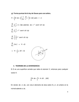 8
g) Forma puntual de la ley de Gauss para una esfera.
 
 












ddsenrdaademásdarr
r
Q
nrperodanr
r
Q
daD
A
2
2
2
1
4
4
1
 

 





V
QdV
Q
Q
ddsenr
Q
ddsenr
r
Q







 
4
4
4
1
4
2
0 0
2
2
2
3. TEOREMA DE LA DIVERGENCIA
Si S es una superficie cerrada que radia al volumen V, entonces para cualquier
vector A
 46... 
VSC
dVAdaA
En donde danda  , con da un elemento de área sobre S y n, el unitario en la
normal saliente a ds .
 