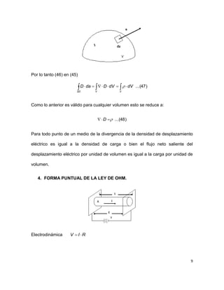 9
Por lo tanto (46) en (45)
)47...( 
VVSD
dVdVDdaD 
Como lo anterior es válido para cualquier volumen esto se reduce a:
)48...( D
Para todo punto de un medio de la divergencia de la densidad de desplazamiento
eléctrico es igual a la densidad de carga o bien el flujo neto saliente del
desplazamiento eléctrico por unidad de volumen es igual a la carga por unidad de
volumen.
4. FORMA PUNTUAL DE LA LEY DE OHM.
Electrodinámica RIV 
 