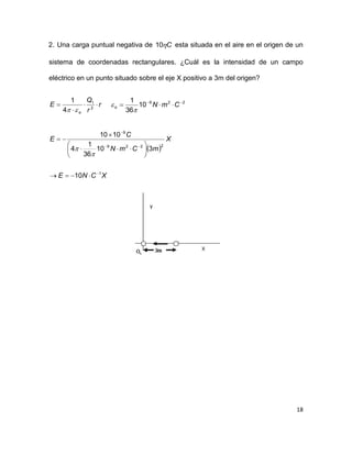 18
2. Una carga puntual negativa de C10 esta situada en el aire en el origen de un
sistema de coordenadas rectangulares. ¿Cuál es la intensidad de un campo
eléctrico en un punto situado sobre el eje X positivo a 3m del origen?
r
r
Q
E
o


 2
1
4
1

229
10
36
1 
 CmNo


 
XCNE
X
mCmN
C
E
1
2229
9
10
310
36
1
4
1010















 