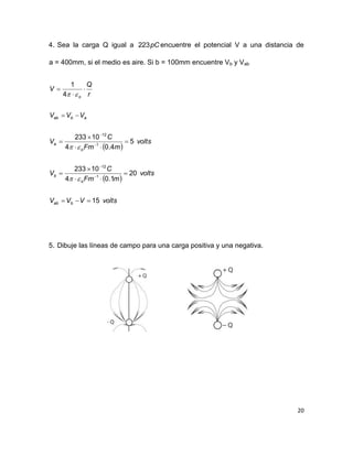 20
4. Sea la carga Q igual a pC223 encuentre el potencial V a una distancia de
a = 400mm, si el medio es aire. Si b = 100mm encuentre Vb y Vab
 
 
voltsVVV
volts
mFm
C
V
volts
mFm
C
V
VVV
r
Q
V
bab
o
b
o
a
abab
o
15
20
1.04
10233
5
4.04
10233
4
1
1
12
1
12




















5. Dibuje las líneas de campo para una carga positiva y una negativa.
 