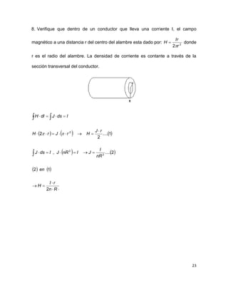 23
8. Verifique que dentro de un conductor que lleva una corriente I, el campo
magnético a una distancia r del centro del alambre esta dado por: 2
2 r
Ir
H

 donde
r es el radio del alambre. La densidad de corriente es contante a través de la
sección transversal del conductor.
     
   
   








 
Rn
rI
H
en
nR
I
JInRJIdsJ
rJ
HrJrH
IdsJdlH
2
12
2....,
1....
2
2
2
2
2

 