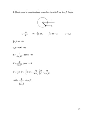 24
9. Muestre que la capacitancia de una esfera de radio R es: faradsRo4
V
Q
C  ,   drEV ,   QdsD , ED o
R
R
Q
Q
C
R
Q
r
drQ
drEdrEV
Rrpara
r
Q
E
Rrpara
R
Q
E
QRE
QdsE
o
o
R
oo
R
o
o
o
o







4
4
44
4
4
4
2
2
2
2






 


 