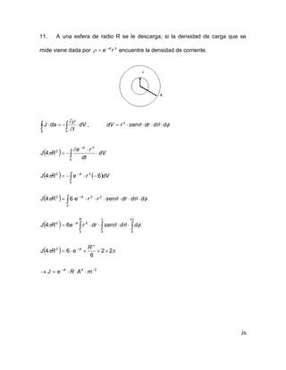 26
11. A una esfera de radio R se le descarga, si la densidad de carga que se
mide viene dada por 3
re t
 
 encuentre la densidad de corriente.
 



VS
dV
t
daJ

,  dddrsenrdV  2
 
   
 
 
 
24
2
0
2
00
52
232
32
3
2
22
6
64
64
64
64
4














 



mAReJ
R
eRJ
ddsendrreRJ
dddrsenrreRJ
dVreRJ
dV
dt
re
RJ
t
t
R
t
t
V
V
t
V
t



 









 