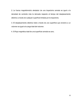 33
2. La fuerza magnétomotriz alrededor de una trayectoria cerrada es igual a la
densidad de corriente más la derivada respecto al tiempo del desplazamiento
eléctrico a través de cualquier superficie limitada por la trayectoria.
3. El desplazamiento eléctrico total a través de una superficie que encierra a un
volumen es igual a la carga total del volumen.
4. El flujo magnético total de una superficie cerrada es cero.
 