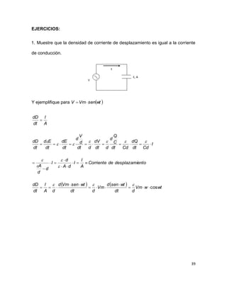 39
EJERCICIOS:
1. Muestre que la densidad de corriente de desplazamiento es igual a la corriente
de conducción.
Y ejemplifique para  wtsenVmV 
    wtwVm
ddt
wtsend
Vm
ddt
wtsenVmd
dA
I
dt
dD
entodesplazamideCorriente
A
I
I
dA
d
I
d
d
A
I
Cddt
dQ
Cddt
C
Q
d
ddt
dV
ddt
d
V
d
dt
dE
dt
Ed
dt
dD
A
I
dt
dD
cos




















 