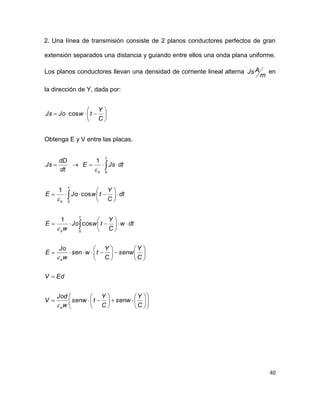 40
2. Una línea de transmisión consiste de 2 planos conductores perfectos de gran
extensión separados una distancia y guiando entre ellos una onda plana uniforme.
Los planos conductores llevan una densidad de corriente lineal alterna
m
AJs en
la dirección de Y, dada por:







C
Y
twJoJs cos
Obtenga E y V entre las placas.



















































C
Y
senw
C
Y
tsenw
w
Jod
V
EdV
C
Y
senw
C
Y
twsen
w
Jo
E
dtw
C
Y
twJo
w
E
dt
C
Y
twJoE
dtJsE
dt
dD
Js
o
o
t
o
t
o
t
o





0
0
0
cos
1
cos
1
1
 