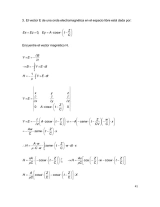 41
3. El vector E de una onda electromagnética en el espacio libre está dada por:







C
Z
twAEyEzEx cos,0
Encuentre el vector magnético H.
X
C
Z
tw
C
Z
w
C
A
H
C
Z
tww
C
Z
C
Ax
H
C
Z
tw
C
xA
H
xdtw
C
Z
tsenw
wC
wA
H
x
C
Z
tsenw
C
Aw
x
C
w
CV
Z
tsenwAx
C
Y
twA
z
E
C
Z
twA
zyx
zyx
E
dtEH
dtEB
t
B
E
t
t
t



























































































































coscos
coscoscos
cos
0cos0
1
0
0
0




 
