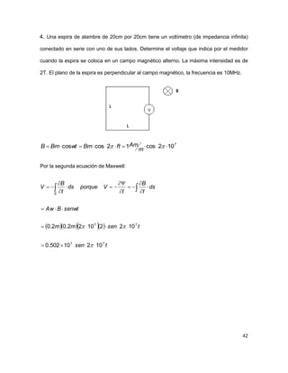 42
4. Una espira de alambre de 20cm por 20cm tiene un voltímetro (de impedancia infinita)
conectado en serie con uno de sus lados. Determine el voltaje que indica por el medidor
cuando la espira se coloca en un campo magnético alterno. La máxima intensidad es de
2T. El plano de la espira es perpendicular al campo magnético, la frecuencia es 10MHz.
7
102cos12coscos  
m
AmftBmwtBmB
Por la segunda ecuación de Maxwell:
    
tsen
tsenmm
senwtBAw
ds
t
B
t
Vporqueds
t
B
V
S
77
77
10210502.0
10221022.02.0














  
 