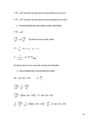 44
EE

2
Ecuación de onda para el campo eléctrico en el vacío.
EE

2
Ecuación de onda para el campo magnético en el vacío.
2. PROPAGACIÓN DE UNA ONDA PLANA UNIFORME
planaondaunadeEcuación
t
E
x
E
EE
2
2
2
2
2










seg
mV
ysiV
oo
oo
8
2
103
1
1





Se deduce que la luz es una onda y puede ser polarizable.
3. SOLUCIONES DE LA ECUACIÓN DE ONDA
 mtxsenEy  



2

    
    mtxsen
V
m
mtxm
Vt
Ey
V
mtxsenmtx
x
Ey
t
Ey
Vx
Ey














2
2
2
22
2
2
2
2
2
2
2
22
2
cos
11
´cos
1
 