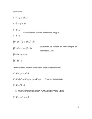 52
Por lo tanto:
BjE
JDjH






0

B
D



Ecuaciones de Maxwell en términos de j y w
 


 
 




0sdB
dvjsdD
sdBjldE
sdJDjldH







Las ecuaciones de onda en términos de j y ω quedarían así:
 
0
0
22
22
22



EE
EjEE
EE






Ecuación de Helmholtz
8. PROPAGACION DE ONDA PLANA EN ESPACIO LIBRE
EE

  22
Ecuaciones de Maxwell en forma integral en
términos de j y ω
 