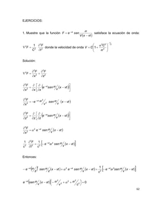 62
EJERCICIOS:
1. Muestre que la función
 vtxV
seneF z

  
satisface la ecuación de onda:
2
2
2
2 1
t
F
C
F


 donde la velocidad de onda
2
1
2
22
1









 C
CV
Solución:
  
 
  
 
  vtx
v
sene
ct
F
c
vtx
v
sene
x
F
vtx
v
sene
zzz
F
vtx
v
sen
v
e
x
F
vtx
v
sene
xxx
F
z
F
x
F
F
z
z
z
z
z


























































2
22
2
2
2
2
2
2
2
2
2
2
2
2
2
2
2
2
2
2
11
Entonces:
        
   0
1
2
22
2
2
2
2
2
2




 



cv
vtx
v
sene
vtx
v
sene
c
vtx
v
senevtx
z
sen
z
e
z
zzz




 